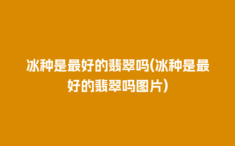 冰种是最好的翡翠吗(冰种是最好的翡翠吗图片)