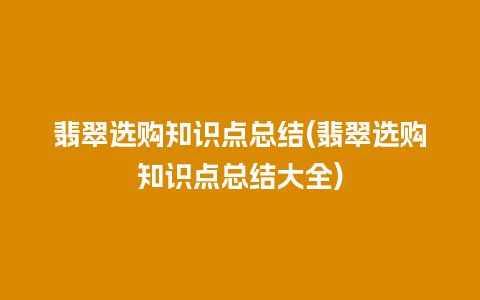 翡翠选购知识点总结(翡翠选购知识点总结大全)