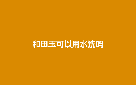 和田玉可以用水洗吗