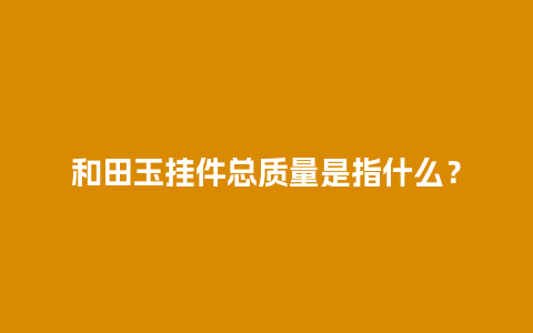 和田玉挂件总质量是指什么？