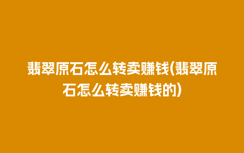 翡翠原石怎么转卖赚钱(翡翠原石怎么转卖赚钱的)