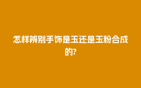 怎样辨别手饰是玉还是玉粉合成的?