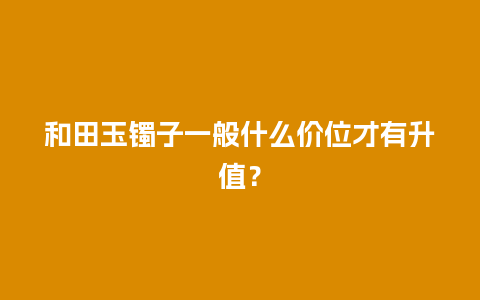 和田玉镯子一般什么价位才有升值？