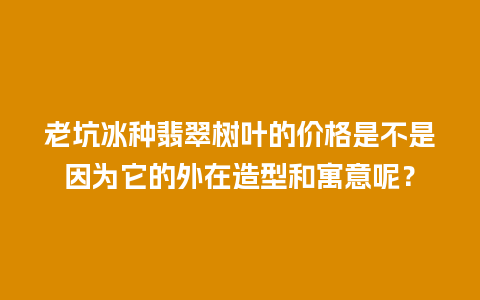 老坑冰种翡翠树叶的价格是不是因为它的外在造型和寓意呢？