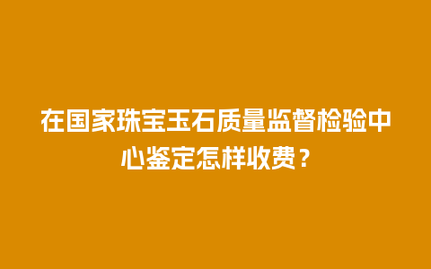 在国家珠宝玉石质量监督检验中心鉴定怎样收费？