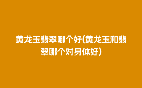 黄龙玉翡翠哪个好(黄龙玉和翡翠哪个对身体好)