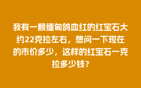 我有一颗缅甸鸽血红的红宝石大约22克拉左右，想问一下现在的市价多少，这样的红宝石一克拉多少钱？