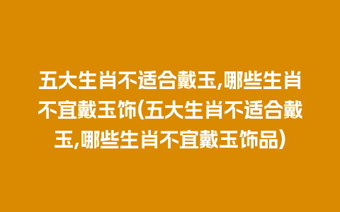 五大生肖不适合戴玉,哪些生肖不宜戴玉饰(五大生肖不适合戴玉,哪些生肖不宜戴玉饰品)