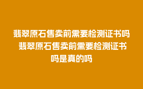 翡翠原石售卖前需要检测证书吗 翡翠原石售卖前需要检测证书吗是真的吗