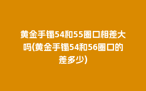 黄金手镯54和55圈口相差大吗(黄金手镯54和56圈口的差多少)