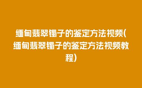 缅甸翡翠镯子的鉴定方法视频(缅甸翡翠镯子的鉴定方法视频教程)