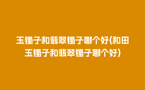 玉镯子和翡翠镯子哪个好(和田玉镯子和翡翠镯子哪个好)