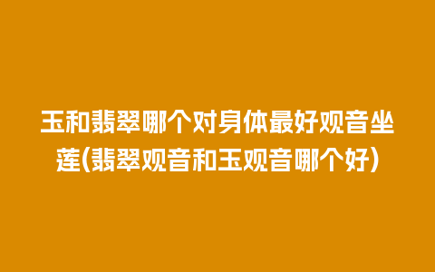 玉和翡翠哪个对身体最好观音坐莲(翡翠观音和玉观音哪个好)