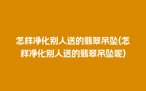 怎样净化别人送的翡翠吊坠(怎样净化别人送的翡翠吊坠呢)