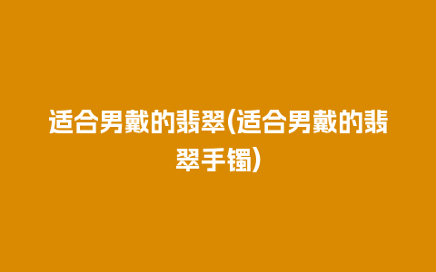 适合男戴的翡翠(适合男戴的翡翠手镯)