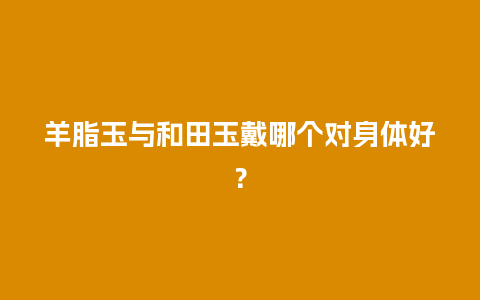 羊脂玉与和田玉戴哪个对身体好？