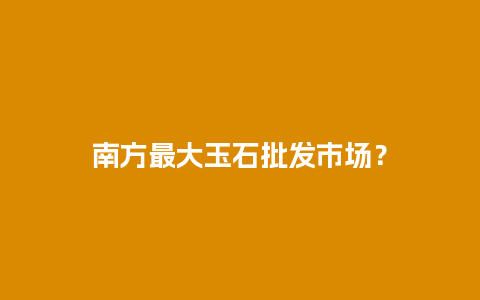 南方最大玉石批发市场？