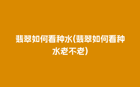 翡翠如何看种水(翡翠如何看种水老不老)