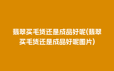 翡翠买毛货还是成品好呢(翡翠买毛货还是成品好呢图片)