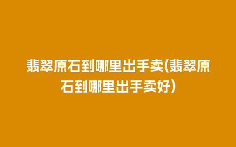 翡翠原石到哪里出手卖(翡翠原石到哪里出手卖好)