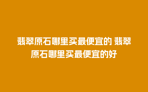 翡翠原石哪里买最便宜的 翡翠原石哪里买最便宜的好