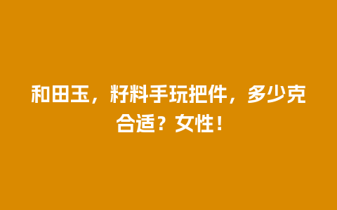 和田玉，籽料手玩把件，多少克合适？女性！