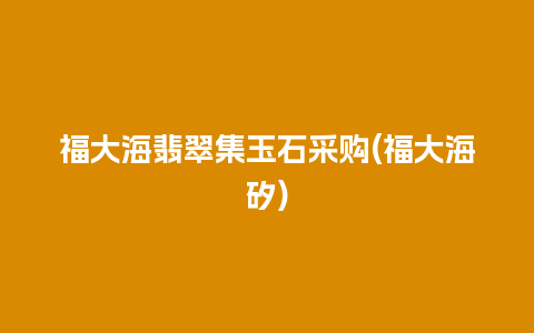 福大海翡翠集玉石采购(福大海矽)