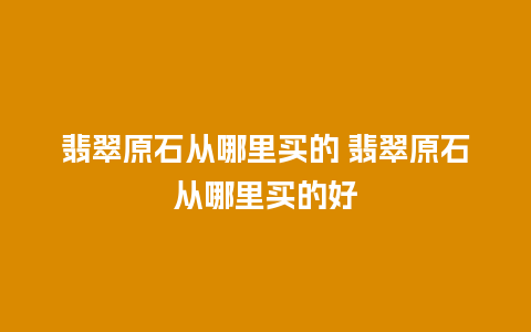 翡翠原石从哪里买的 翡翠原石从哪里买的好