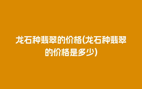 龙石种翡翠的价格(龙石种翡翠的价格是多少)