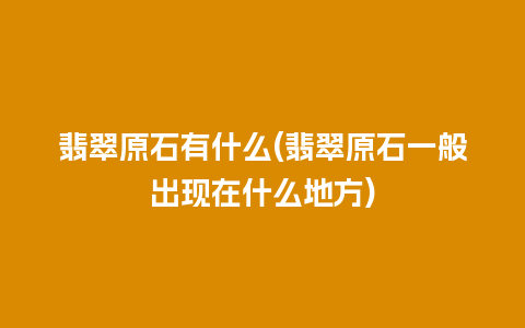 翡翠原石有什么(翡翠原石一般出现在什么地方)