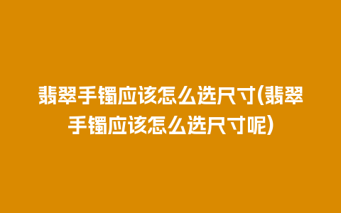 翡翠手镯应该怎么选尺寸(翡翠手镯应该怎么选尺寸呢)