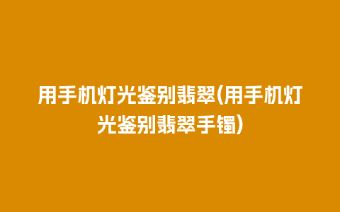 用手机灯光鉴别翡翠(用手机灯光鉴别翡翠手镯)