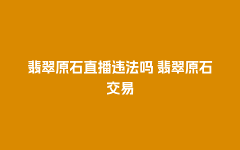 翡翠原石直播违法吗 翡翠原石交易