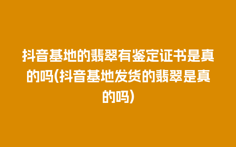 抖音基地的翡翠有鉴定证书是真的吗(抖音基地发货的翡翠是真的吗)