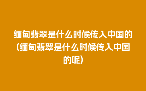 缅甸翡翠是什么时候传入中国的(缅甸翡翠是什么时候传入中国的呢)