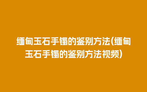 缅甸玉石手镯的鉴别方法(缅甸玉石手镯的鉴别方法视频)