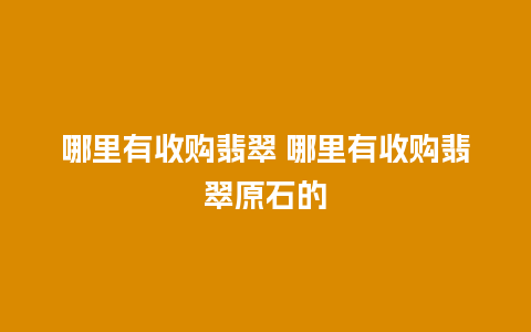 哪里有收购翡翠 哪里有收购翡翠原石的