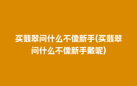 买翡翠问什么不像新手(买翡翠问什么不像新手戴呢)