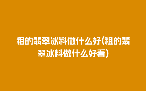 粗的翡翠冰料做什么好(粗的翡翠冰料做什么好看)