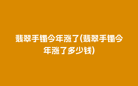 翡翠手镯今年涨了(翡翠手镯今年涨了多少钱)