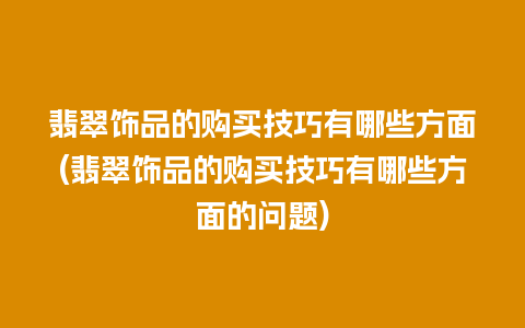 翡翠饰品的购买技巧有哪些方面(翡翠饰品的购买技巧有哪些方面的问题)