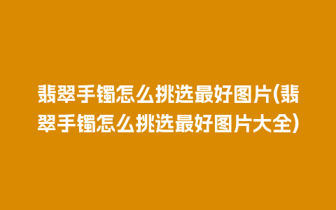 翡翠手镯怎么挑选最好图片(翡翠手镯怎么挑选最好图片大全)