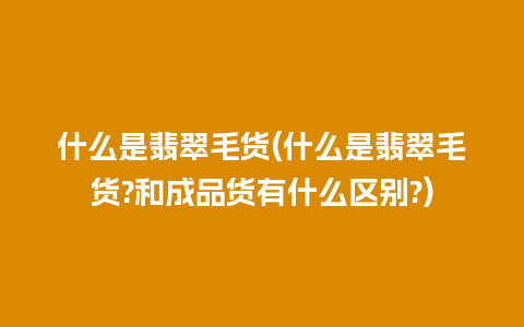 什么是翡翠毛货(什么是翡翠毛货?和成品货有什么区别?)