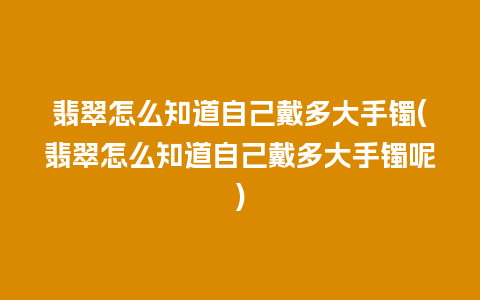 翡翠怎么知道自己戴多大手镯(翡翠怎么知道自己戴多大手镯呢)