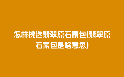 怎样挑选翡翠原石蒙包(翡翠原石蒙包是啥意思)