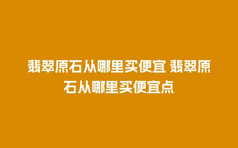 翡翠原石从哪里买便宜 翡翠原石从哪里买便宜点