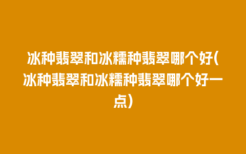 冰种翡翠和冰糯种翡翠哪个好(冰种翡翠和冰糯种翡翠哪个好一点)