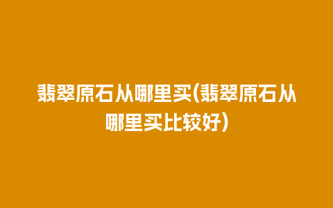 翡翠原石从哪里买(翡翠原石从哪里买比较好)