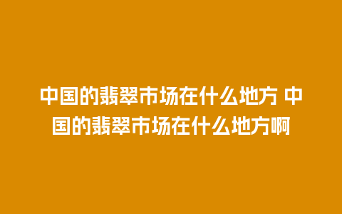 中国的翡翠市场在什么地方 中国的翡翠市场在什么地方啊