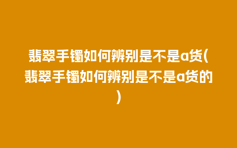 翡翠手镯如何辨别是不是a货(翡翠手镯如何辨别是不是a货的)